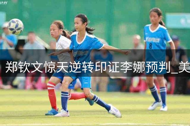 郑钦文惊天逆转印证李娜预判 美网奇迹之战引外媒改观